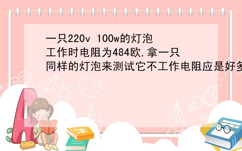 一只220v 100w的灯泡工作时电阻为484欧,拿一只同样的灯泡来测试它不工作电阻应是好多 求一只220v 100w的灯泡工作时电阻为484欧,拿一只同样的灯泡来测试它不工作电阻应是好多