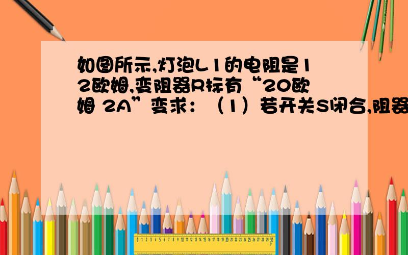 如图所示,灯泡L1的电阻是12欧姆,变阻器R标有“20欧姆 2A”变求：（1）若开关S闭合,阻器求：（1）若开关S闭合,变阻器滑片P在中点时,A1的示数为0.6A,则A2的示数为多大?（2）当A2接0——3A量程时,