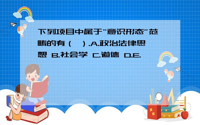 下列项目中属于“意识形态”范畴的有（ ）.A.政治法律思想 B.社会学 C.道德 D.E.