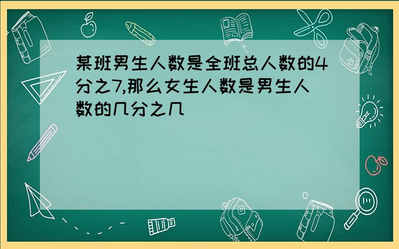 某班男生人数是全班总人数的4分之7,那么女生人数是男生人数的几分之几