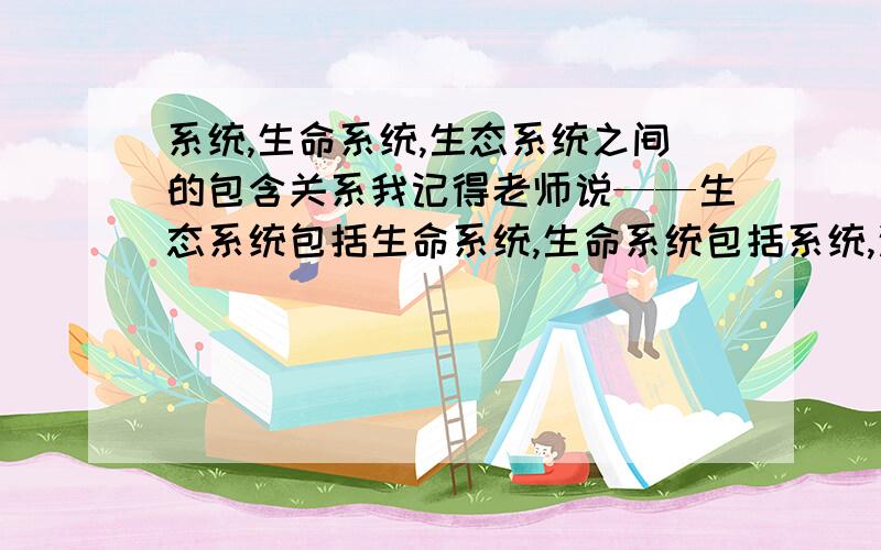 系统,生命系统,生态系统之间的包含关系我记得老师说——生态系统包括生命系统,生命系统包括系统,这里的系统是理解为“生命系统的结构层次”中的系统吗?那为什么教辅上说：系统范围