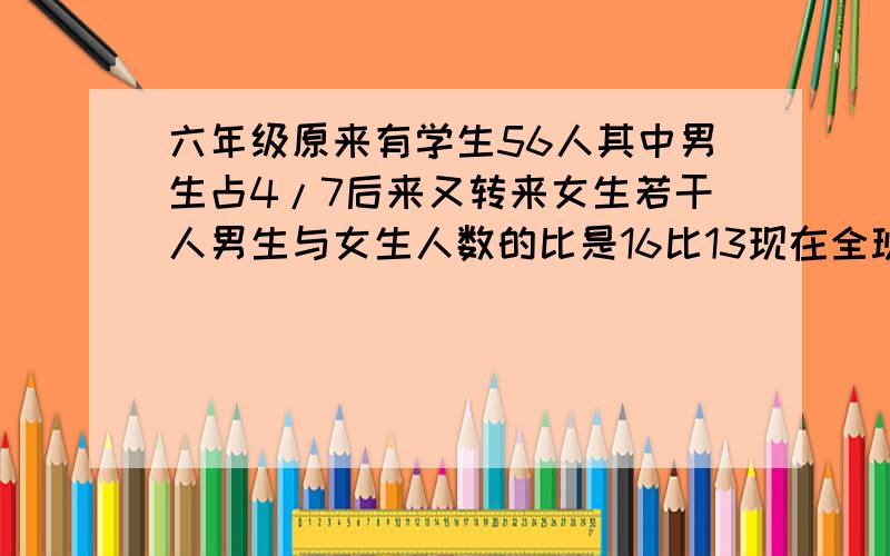 六年级原来有学生56人其中男生占4/7后来又转来女生若干人男生与女生人数的比是16比13现在全班有多少人问号