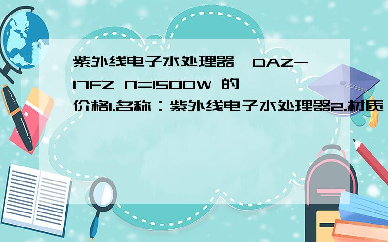 紫外线电子水处理器,DAZ-17FZ N=1500W 的价格1.名称：紫外线电子水处理器2.材质：金属3.连接形式：法兰4.型号、规格：DAZ-17FZ N=1500W