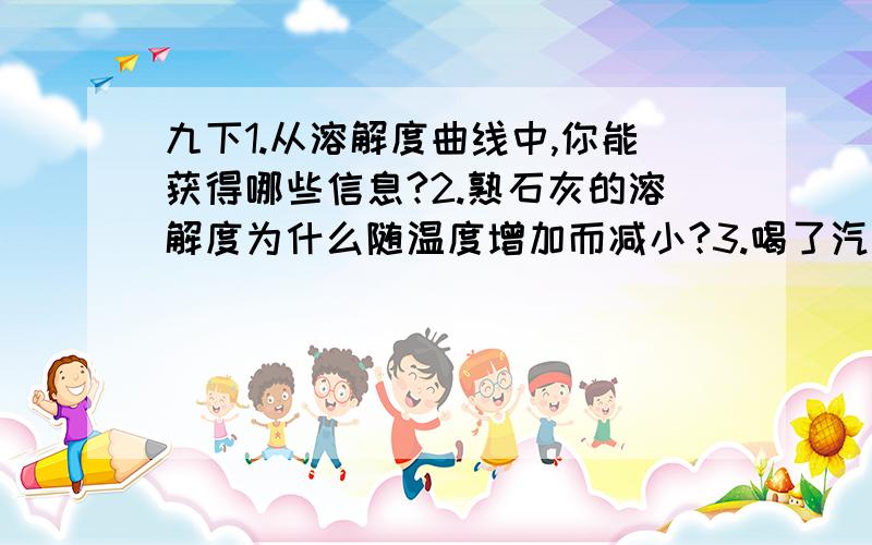 九下1.从溶解度曲线中,你能获得哪些信息?2.熟石灰的溶解度为什么随温度增加而减小?3.喝了汽水以后经常打嗝,说明了什么?4.有什么方法可以确定汽水中溶解气体是CO2?5.如何鉴别蒸馏水和稀氯