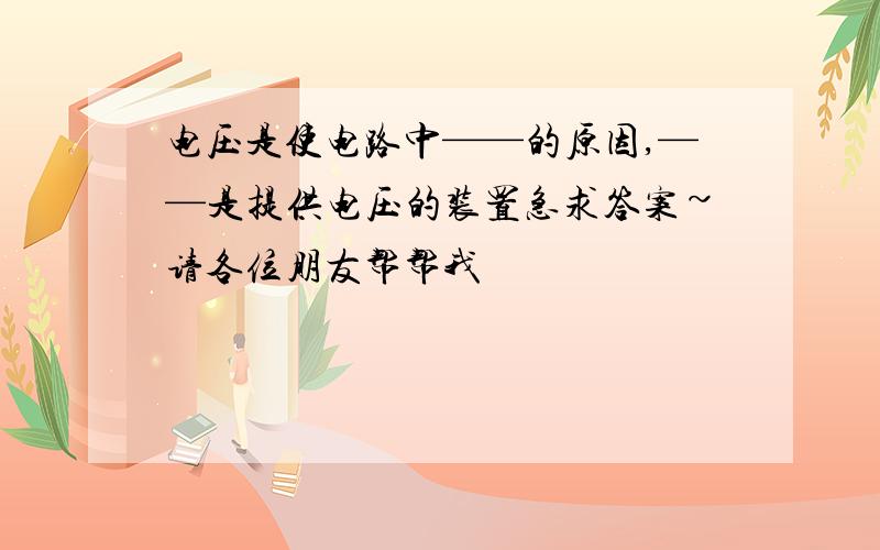 电压是使电路中——的原因,——是提供电压的装置急求答案~请各位朋友帮帮我