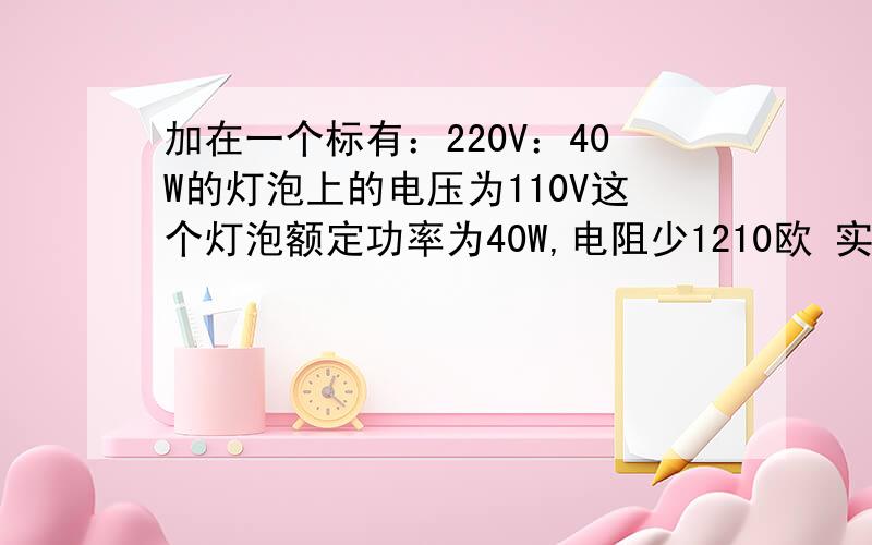 加在一个标有：220V：40W的灯泡上的电压为110V这个灯泡额定功率为40W,电阻少1210欧 实际功率是10W电阻怎么得1210欧的 实际功率怎么算的