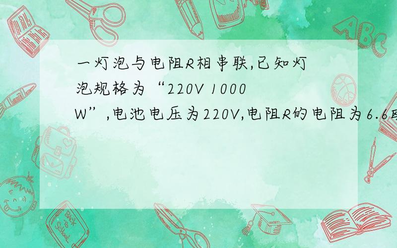 一灯泡与电阻R相串联,已知灯泡规格为“220V 1000W”,电池电压为220V,电阻R的电阻为6.6欧,求灯泡的实际功率.