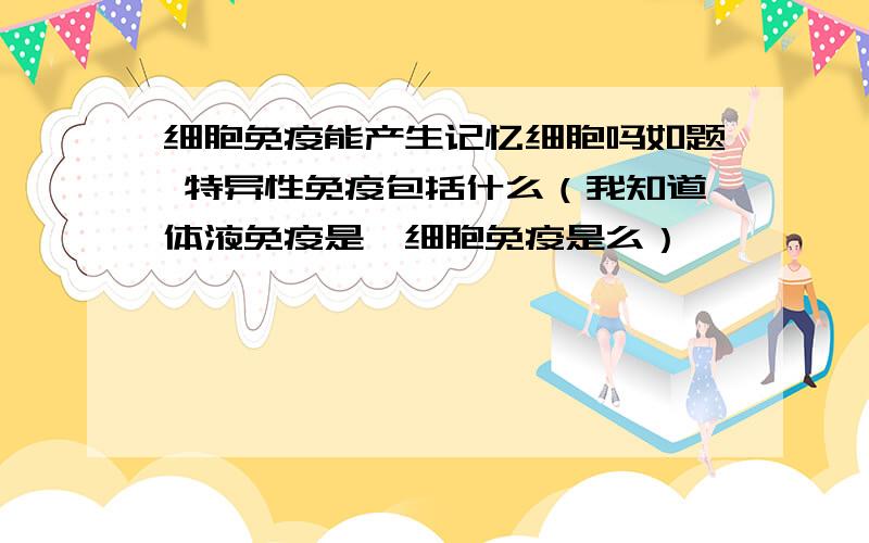 细胞免疫能产生记忆细胞吗如题 特异性免疫包括什么（我知道体液免疫是,细胞免疫是么）