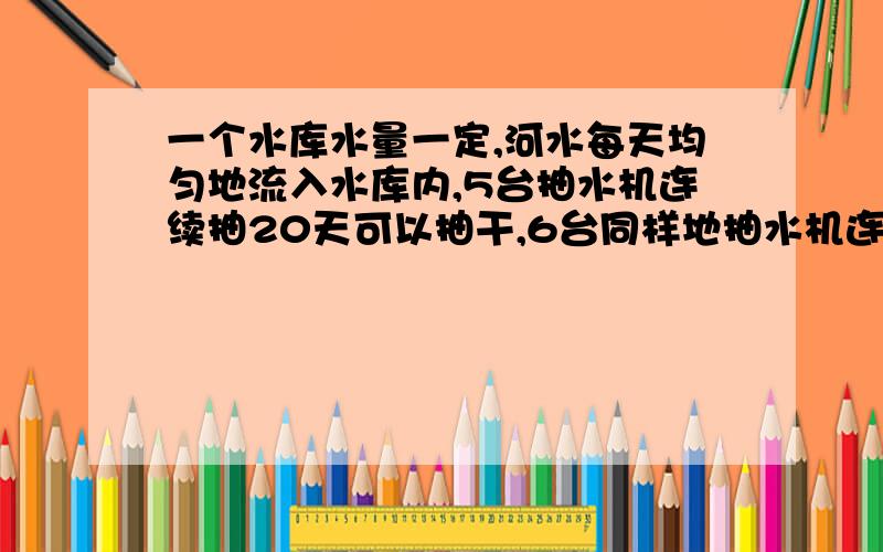 一个水库水量一定,河水每天均匀地流入水库内,5台抽水机连续抽20天可以抽干,6台同样地抽水机连续15天可以抽干,若要求6天抽干,需要多少台抽水机（用算术法解答）