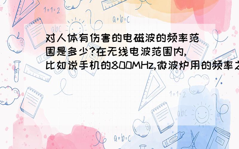 对人体有伤害的电磁波的频率范围是多少?在无线电波范围内,比如说手机的800MHz,微波炉用的频率之类的对人体肯定有伤害,往上面到达可见光的时候又没有了,再往上面去到达X射线,γ射线之类