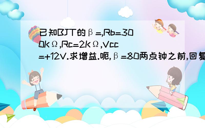 已知BJT的β=,Rb=300KΩ,Rc=2KΩ,Vcc=+12V.求增益.呃,β=80两点钟之前,回复的,我加到五百分再给.当然答案要正确.那这个增益到底是什么增益啊?我看这题目看了老半天都不明白,还是说什么闭环增益,开