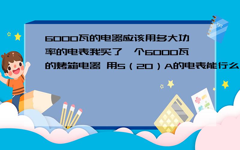 6000瓦的电器应该用多大功率的电表我买了一个6000瓦的烤箱电器 用5（20）A的电表能行么