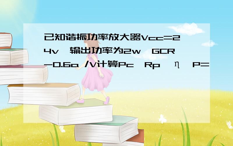 已知谐振功率放大器Vcc=24v,输出功率为2w,GCR-0.6a /V计算Pc,Rp,η,P=