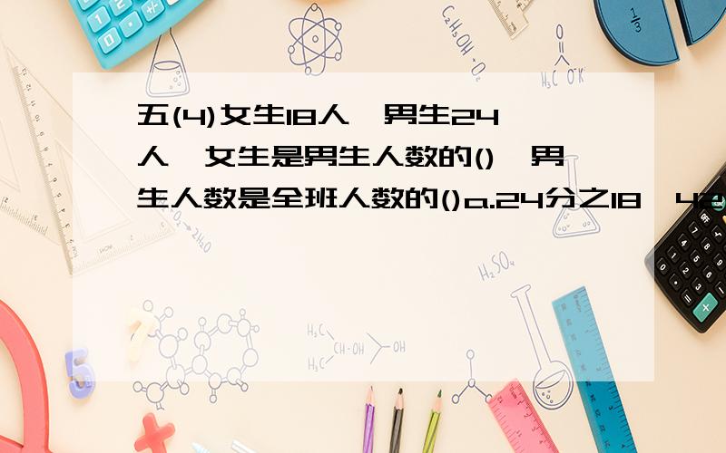 五(4)女生18人,男生24人,女生是男生人数的(),男生人数是全班人数的()a.24分之18,42分之24   b.4分之3  7分之4   c.5分之2   5分之3   d.4分之3  4分之1