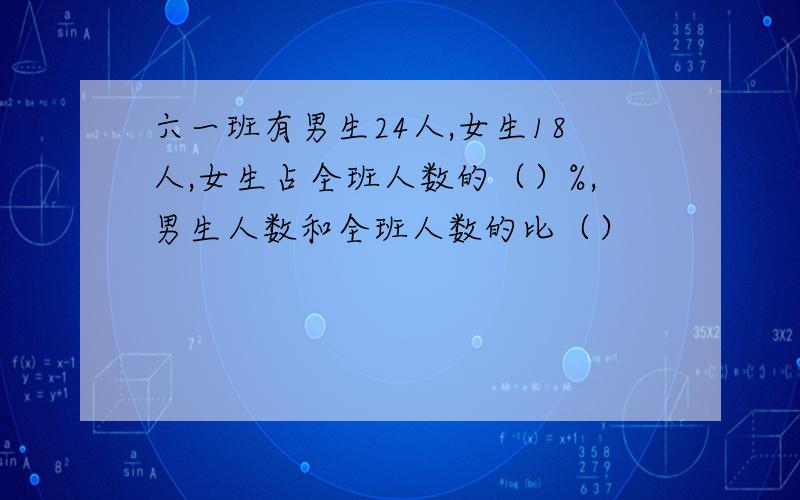 六一班有男生24人,女生18人,女生占全班人数的（）%,男生人数和全班人数的比（）