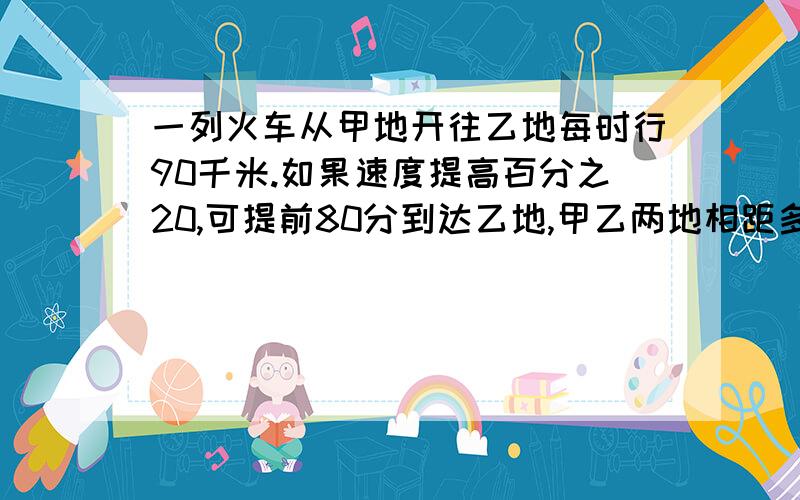 一列火车从甲地开往乙地每时行90千米.如果速度提高百分之20,可提前80分到达乙地,甲乙两地相距多少千米解释每一道算是的意思!