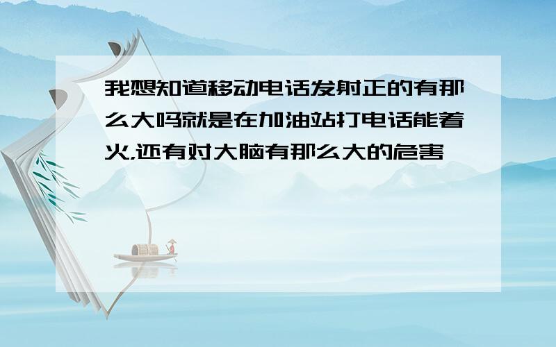 我想知道移动电话发射正的有那么大吗就是在加油站打电话能着火，还有对大脑有那么大的危害