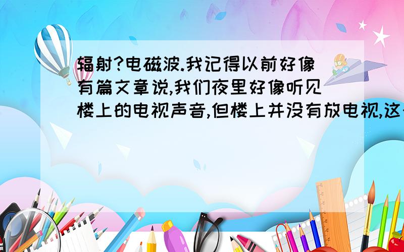 辐射?电磁波.我记得以前好像有篇文章说,我们夜里好像听见楼上的电视声音,但楼上并没有放电视,这个声音好像是电磁波还是什么东西释放能量引起空气中微粒阵动,让人误以为有声音.请问是