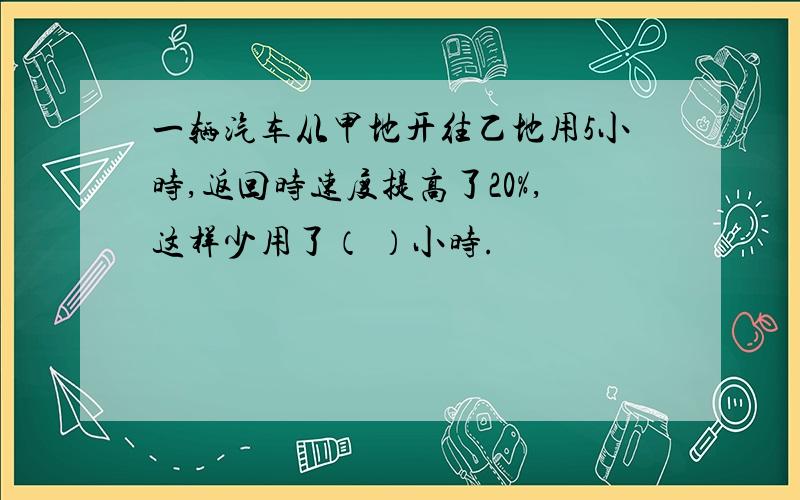 一辆汽车从甲地开往乙地用5小时,返回时速度提高了20%,这样少用了（ ）小时.