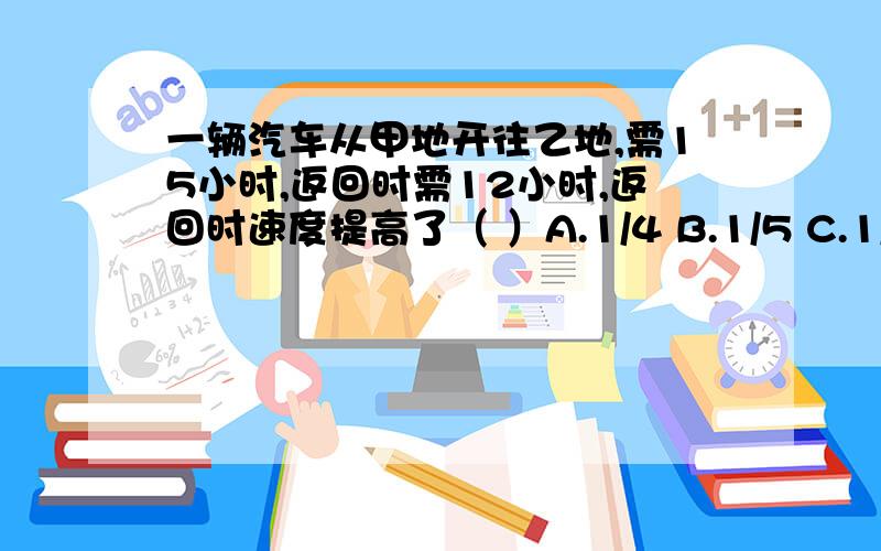 一辆汽车从甲地开往乙地,需15小时,返回时需12小时,返回时速度提高了（ ）A.1/4 B.1/5 C.1/6.