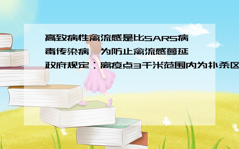 高致病性禽流感是比SARS病毒传染病,为防止禽流感蔓延,政府规定：离疫点3千米范围内为扑杀区,所有禽类全部扑杀,离疫点3至5千米范围内位免疫区,所有禽类强制免疫,同时,对扑杀区的免疫区