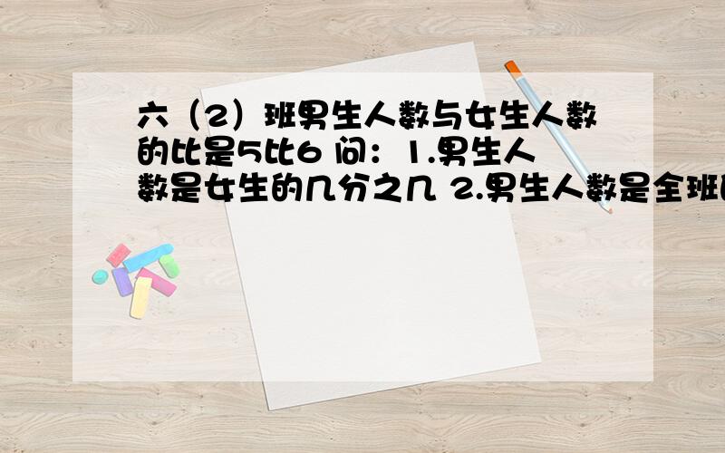 六（2）班男生人数与女生人数的比是5比6 问：1.男生人数是女生的几分之几 2.男生人数是全班的几分之几 33.女生人数是男生的几分之几 4.女生人数比男生多几分之几