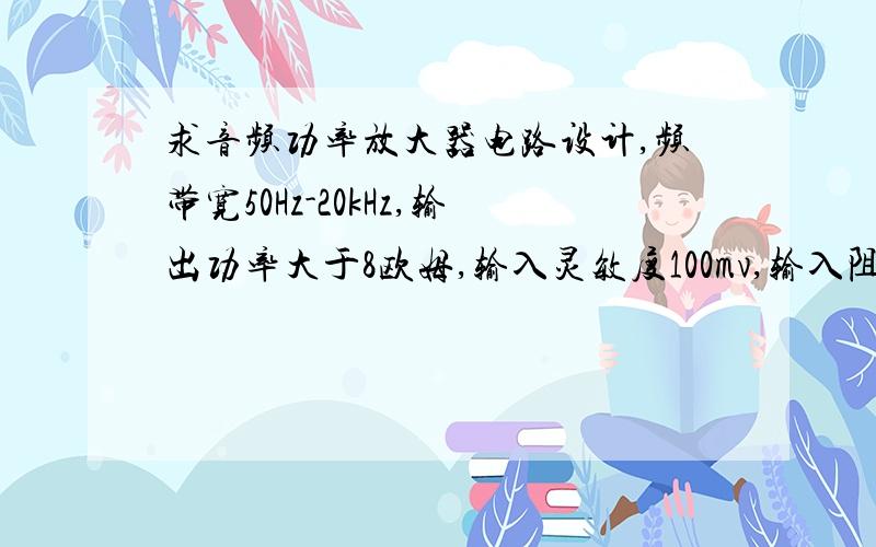 求音频功率放大器电路设计,频带宽50Hz-20kHz,输出功率大于8欧姆,输入灵敏度100mv,输入阻抗不低于47k欧姆,上面打错点东西了,是输出功率大于8W,负载是8欧姆