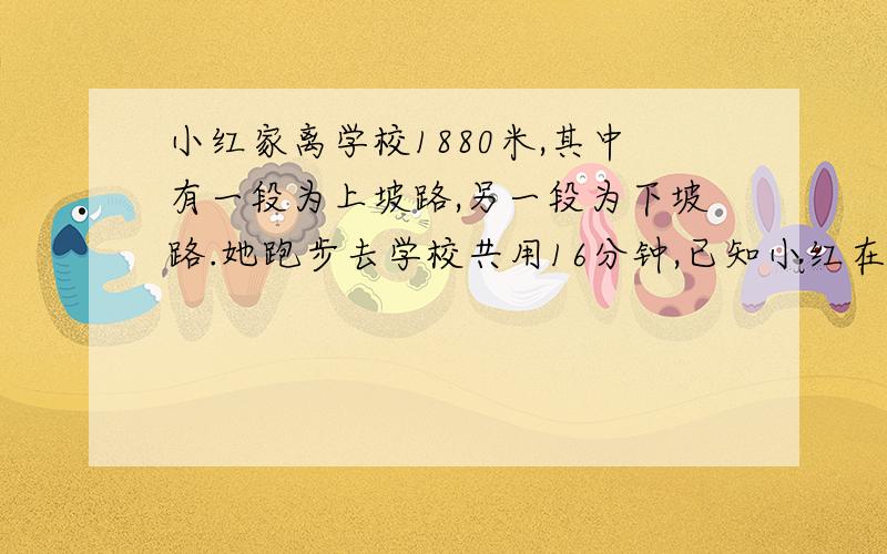 小红家离学校1880米,其中有一段为上坡路,另一段为下坡路.她跑步去学校共用16分钟,已知小红在上坡路上的小颖家离学校1880米,其中有一段为上坡路,另一端为下坡路.他跑步去学校共用了16分,