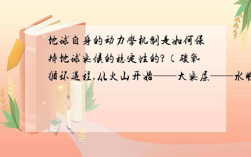 地球自身的动力学机制是如何保持地球气候的稳定性的?（碳氧循环过程,从火山开始——大气层——水吸收、生物吸收——形成岩石——到板块俯冲结束过程.）