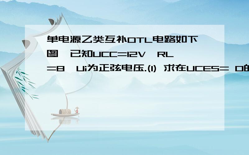 单电源乙类互补OTL电路如下图,已知UCC=12V,RL=8,Ui为正弦电压.(1) 求在UCES= 0的情况下,负载上可能的最大输出功率Pom ,效率h和管耗PC(2) 在负载电阻不变的情况下,如果要求Pomax =9W,试问UCC至少应为多