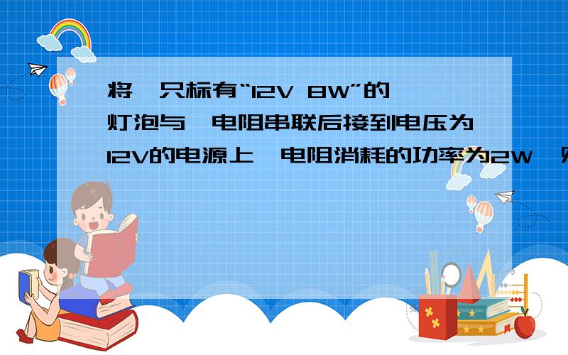 将一只标有“12V 8W”的灯泡与一电阻串联后接到电压为12V的电源上,电阻消耗的功率为2W,则此时:如题A灯泡两端电压为4v B电路中的电流为0.5A C电阻的大小为12欧 D电阻消耗的功率是2W