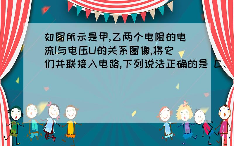 如图所示是甲,乙两个电阻的电流I与电压U的关系图像,将它们并联接入电路,下列说法正确的是 C、甲、乙并联的总电阻随它们两端电压的升高而减小 D、甲、乙并联的总电阻随它们两端电压的