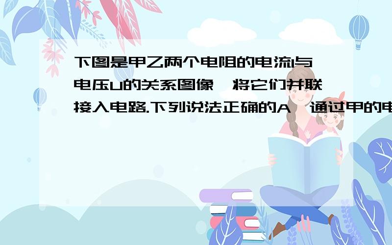 下图是甲乙两个电阻的电流I与电压U的关系图像,将它们并联接入电路.下列说法正确的A、通过甲的电流大于通过乙的电流B、通过甲的电流小于通过乙的电流C、甲、乙并联的总电阻随它们两端