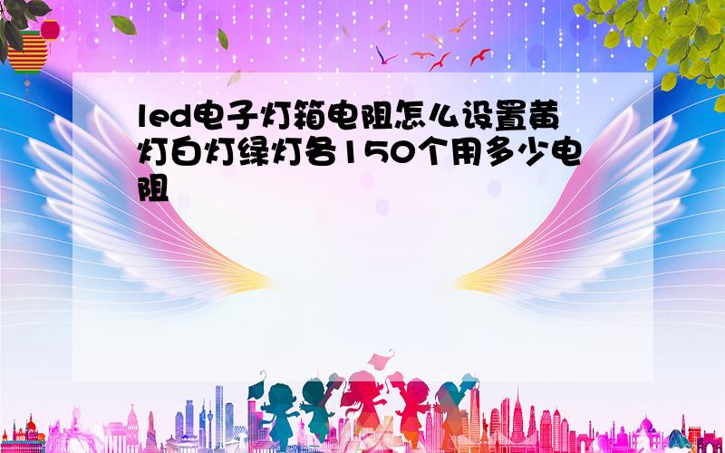 led电子灯箱电阻怎么设置黄灯白灯绿灯各150个用多少电阻