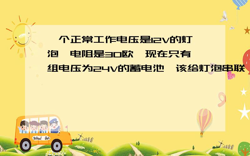 一个正常工作电压是12V的灯泡,电阻是30欧,现在只有一组电压为24V的蓄电池,该给灯泡串联一个多大的电阻8年级配练上的24页