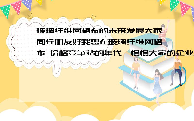 玻璃纤维网格布的未来发展大家同行朋友好我想在玻璃纤维网格布 价格竞争站的年代,慢慢大家的企业越做越没生意.越低的越做死.我一直在考虑未来几年玻璃纤维网格布怎么发展,希望做玻