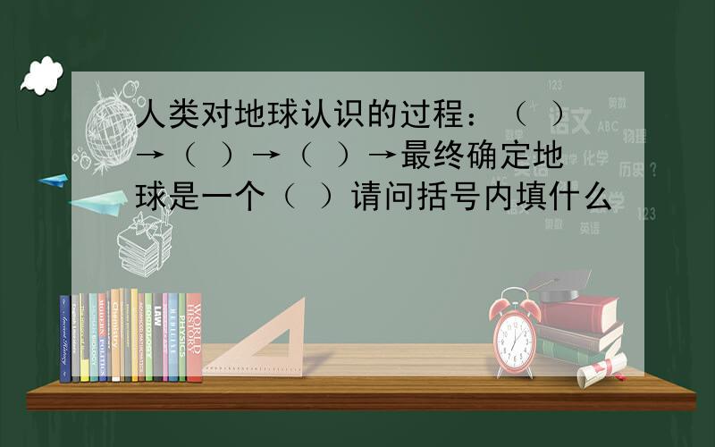 人类对地球认识的过程：（ ）→（ ）→（ ）→最终确定地球是一个（ ）请问括号内填什么