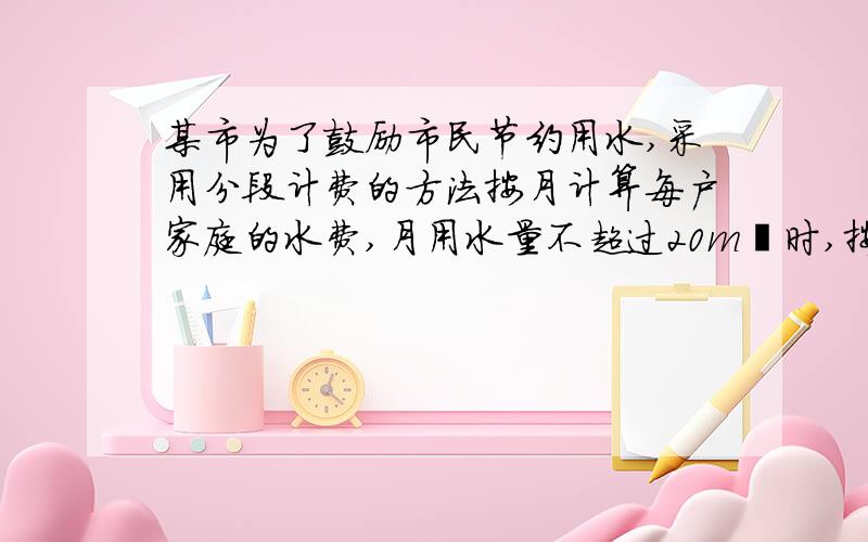 某市为了鼓励市民节约用水,采用分段计费的方法按月计算每户家庭的水费,月用水量不超过20m³时,按2元/m³计费;月用水量超过20m³时,其中的20m³仍按2元/m³收费,超过部分按2.6元/