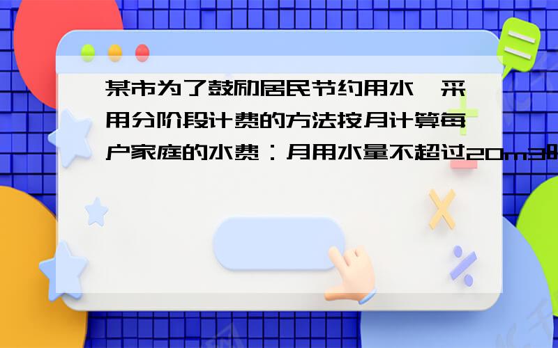 某市为了鼓励居民节约用水,采用分阶段计费的方法按月计算每户家庭的水费：月用水量不超过20m3时,按2元/m3计算；月用水量超过20m3时,其中的20m3仍按2元/m3计算；超过部分按2.6元/m3计算,设某