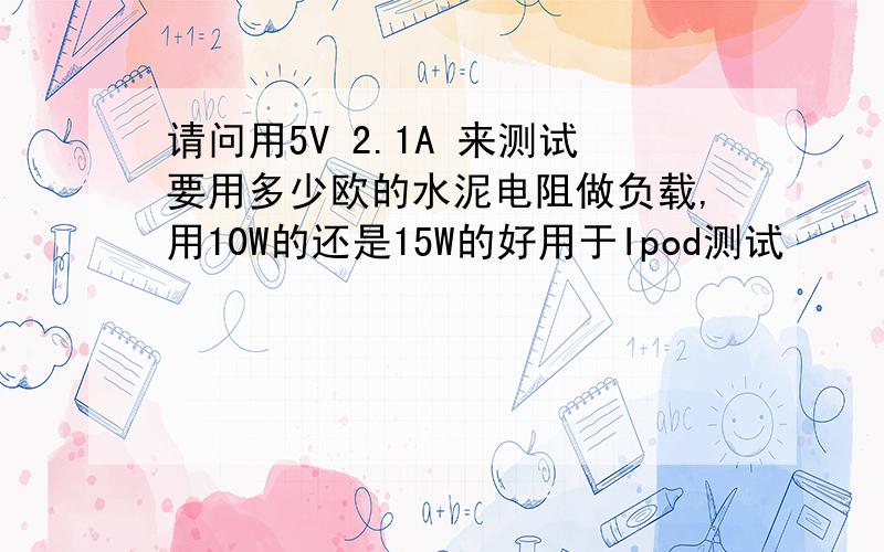 请问用5V 2.1A 来测试要用多少欧的水泥电阻做负载,用10W的还是15W的好用于Ipod测试