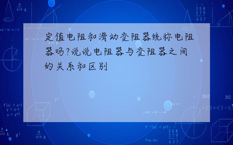 定值电阻和滑动变阻器统称电阻器吗?说说电阻器与变阻器之间的关系和区别