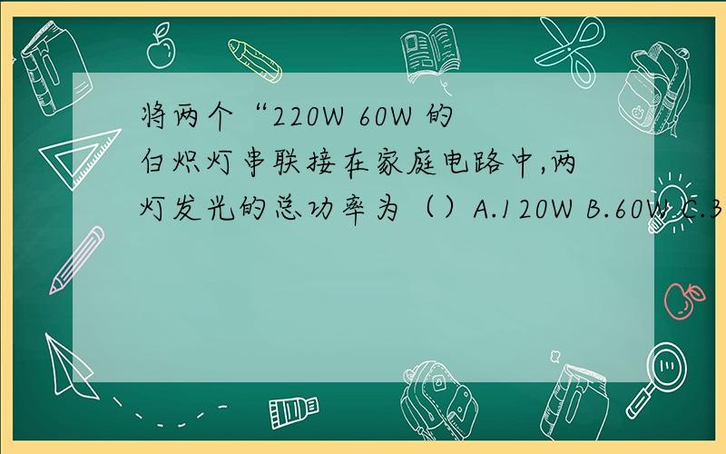 将两个“220W 60W 的白炽灯串联接在家庭电路中,两灯发光的总功率为（）A.120W B.60W C.30W D.15W