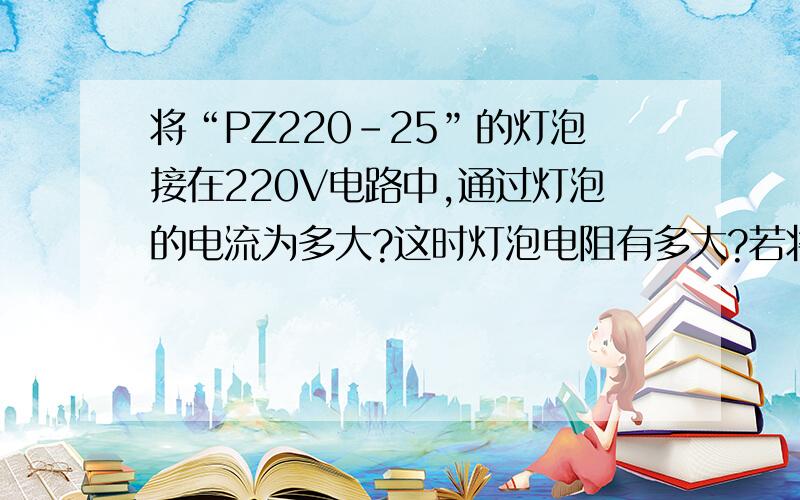 将“PZ220-25”的灯泡接在220V电路中,通过灯泡的电流为多大?这时灯泡电阻有多大?若将该灯泡接在210V的电路中,实际功率是多大?