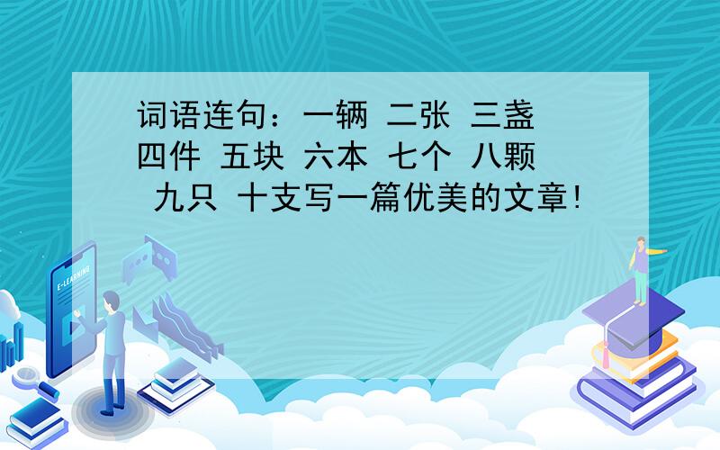 词语连句：一辆 二张 三盏 四件 五块 六本 七个 八颗 九只 十支写一篇优美的文章!