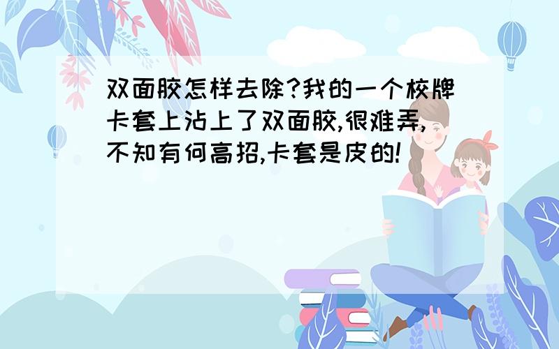 双面胶怎样去除?我的一个校牌卡套上沾上了双面胶,很难弄,不知有何高招,卡套是皮的!