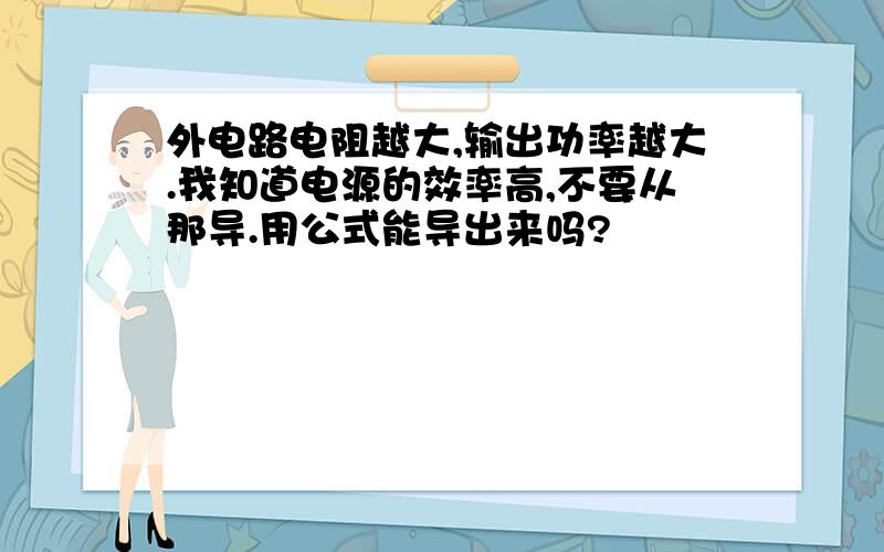 外电路电阻越大,输出功率越大.我知道电源的效率高,不要从那导.用公式能导出来吗?