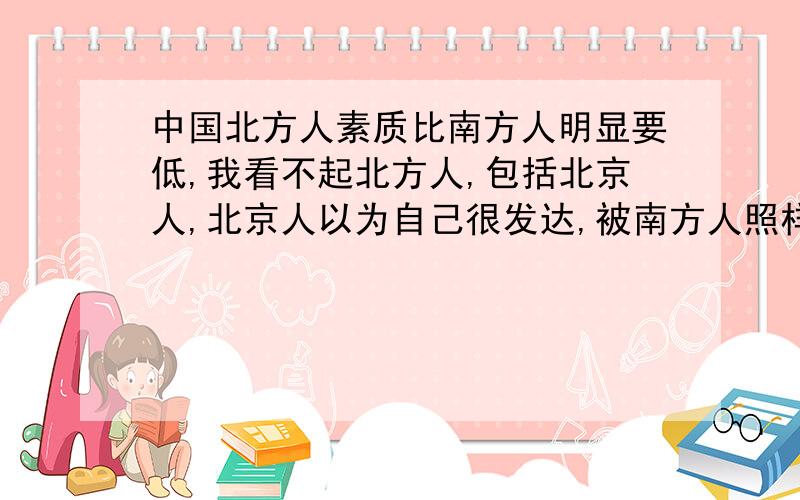 中国北方人素质比南方人明显要低,我看不起北方人,包括北京人,北京人以为自己很发达,被南方人照样看不