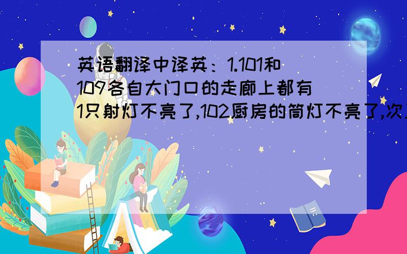 英语翻译中译英：1.101和109各自大门口的走廊上都有1只射灯不亮了,102厨房的筒灯不亮了,次卫1个射灯不亮了,客厅2只射灯和1只蜡烛灯坏了2.B2层的橱窗里的广告纸脱落了3.客厅墙纸的角翘起来