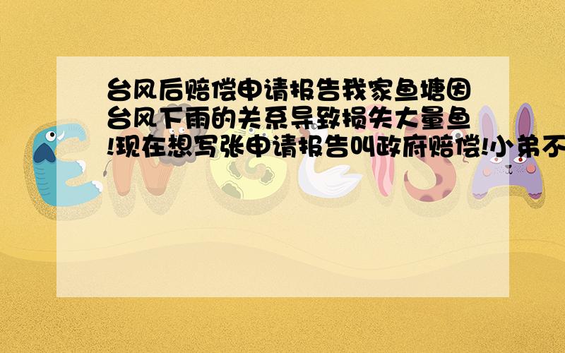 台风后赔偿申请报告我家鱼塘因台风下雨的关系导致损失大量鱼!现在想写张申请报告叫政府赔偿!小弟不才!不太会写!请各位大哥帮下忙!