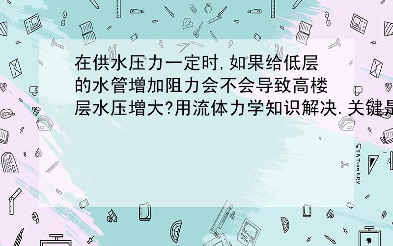 在供水压力一定时,如果给低层的水管增加阻力会不会导致高楼层水压增大?用流体力学知识解决.关键是我们需要流体力学的知识来支持，拿出理论证明，